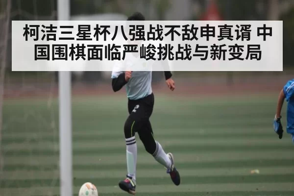 柯洁三星杯八强战不敌申真谞 中国围棋面临严峻挑战与新变局